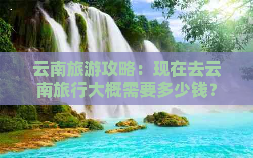 云南旅游攻略：现在去云南旅行大概需要多少钱？