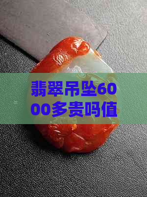 翡翠吊坠6000多贵吗值得买吗：6000元翡翠吊坠的价值与购买建议