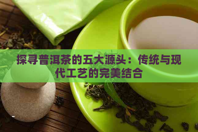 探寻普洱茶的五大源头：传统与现代工艺的完美结合