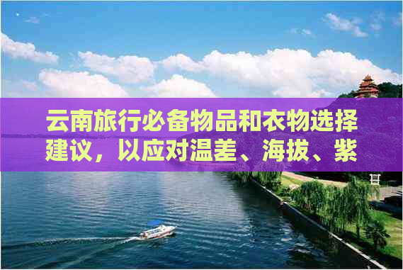 云南旅行必备物品和衣物选择建议，以应对温差、海拔、紫外线等高原气候条件