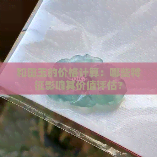 和田玉的价格计算：哪些特征影响其价值评估？