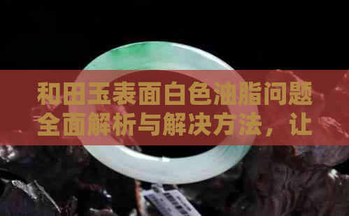 和田玉表面白色油脂问题全面解析与解决方法，让你的和田玉更纯净亮丽