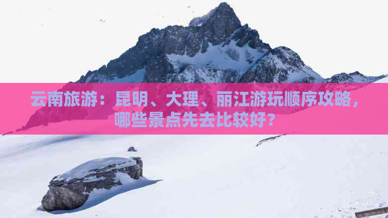 云南旅游：昆明、大理、丽江游玩顺序攻略，哪些景点先去比较好？