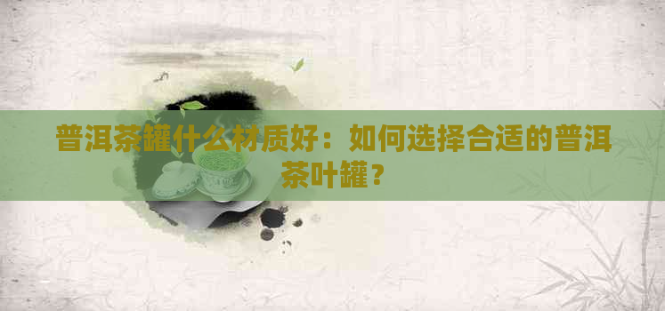 普洱茶罐什么材质好：如何选择合适的普洱茶叶罐？