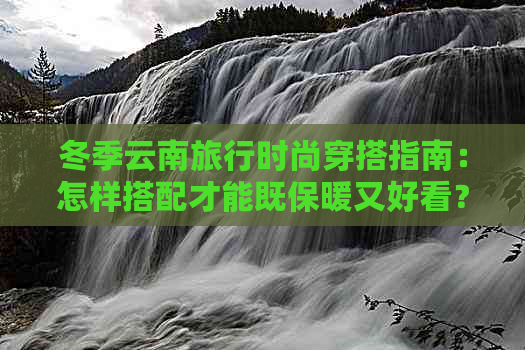 冬季云南旅行时尚穿搭指南：怎样搭配才能既保暖又好看？