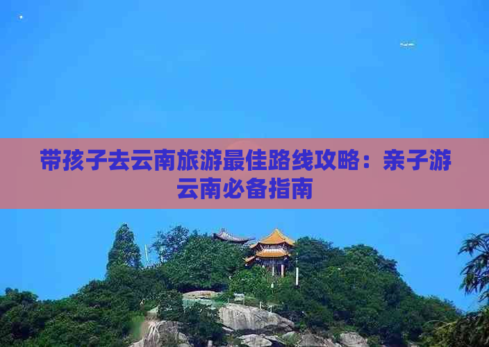 带孩子去云南旅游更佳路线攻略：亲子游云南必备指南