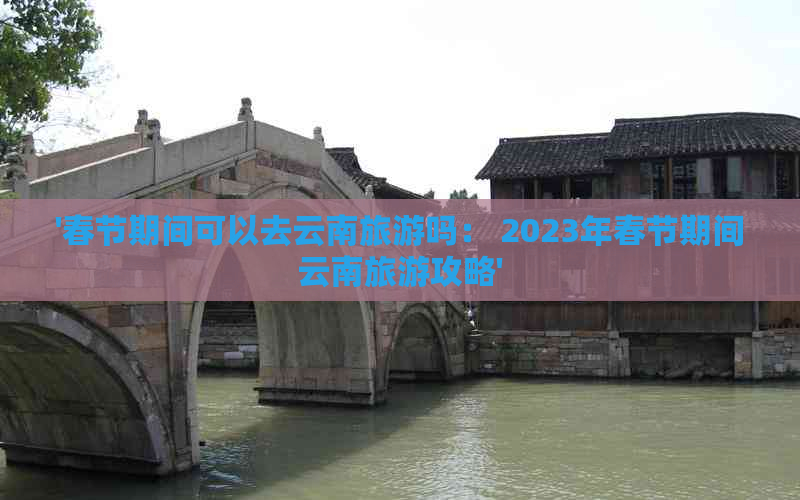 '春节期间可以去云南旅游吗： 2023年春节期间云南旅游攻略'