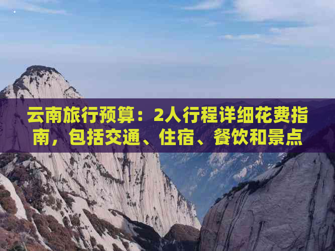 云南旅行预算：2人行程详细花费指南，包括交通、住宿、餐饮和景点门票