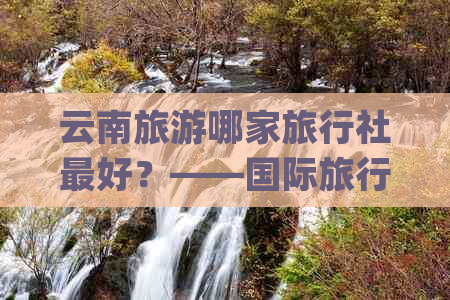 云南旅游哪家旅行社更好？——国际旅行社(CIBT)与康辉旅行社的对比分析