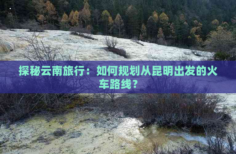 探秘云南旅行：如何规划从昆明出发的火车路线？