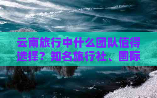 云南旅行中什么团队值得选择？知名旅行社、国际团队或国内五星级旅游公司？