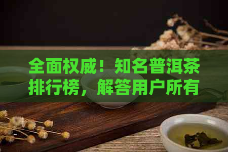 全面权威！知名普洱茶排行榜，解答用户所有疑问，助您轻松挑选心仪茶叶