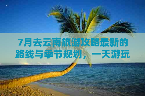 7月去云南旅游攻略最新的路线与季节规划，一天游玩全解析