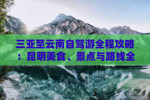 三亚至云南自驾游全程攻略：昆明美食、景点与路线全解析