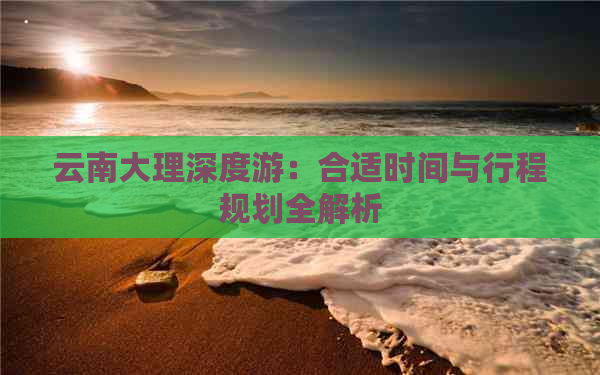 云南大理深度游：合适时间与行程规划全解析