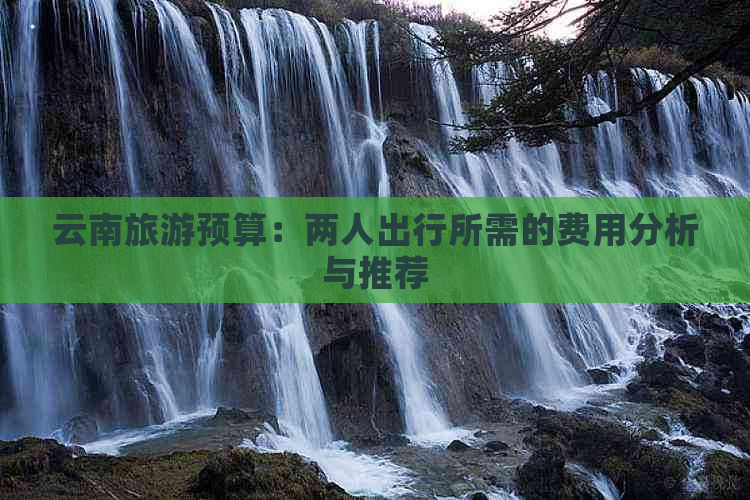 云南旅游预算：两人出行所需的费用分析与推荐