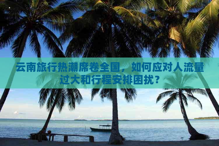 云南旅行热潮席卷全国，如何应对人流量过大和行程安排困扰？