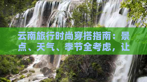 云南旅行时尚穿搭指南：景点、天气、季节全考虑，让你美美哒出发！