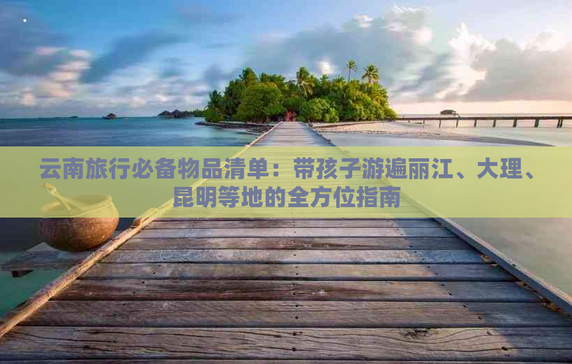 云南旅行必备物品清单：带孩子游遍丽江、大理、昆明等地的全方位指南