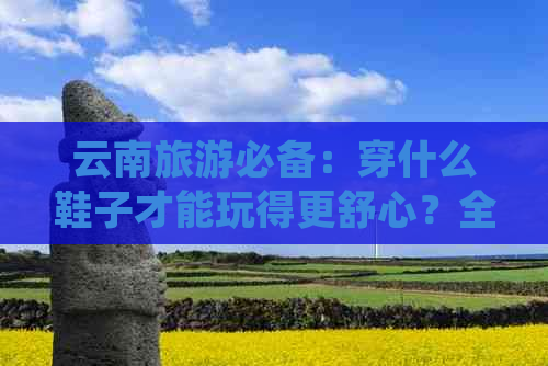 云南旅游必备：穿什么鞋子才能玩得更舒心？全面探索适合云南行程的鞋类选择