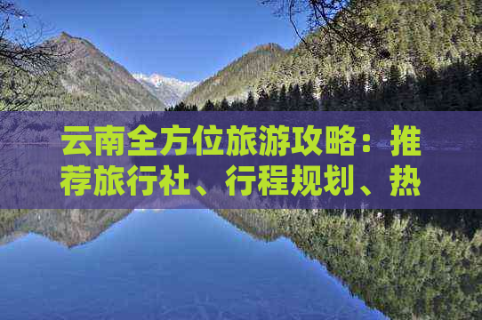 云南全方位旅游攻略：推荐旅行社、行程规划、热门景点及旅行贴士一应俱全