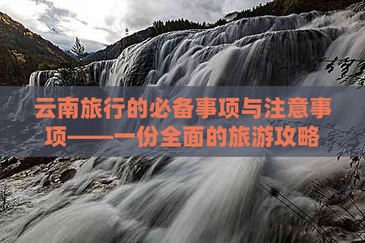 云南旅行的必备事项与注意事项——一份全面的旅游攻略