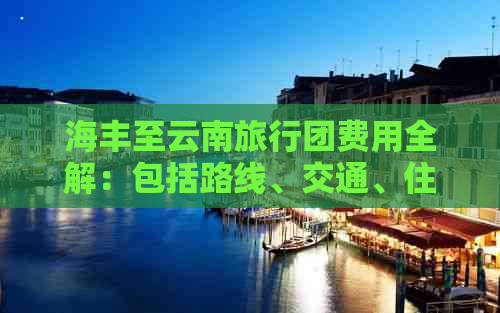 海丰至云南旅行团费用全解：包括路线、交通、住宿及景点门票等详细信息