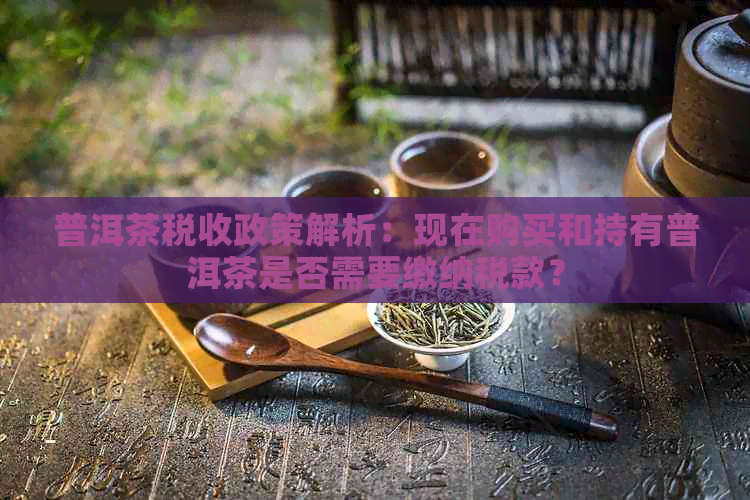 普洱茶税收政策解析：现在购买和持有普洱茶是否需要缴纳税款？