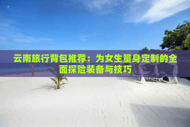 云南旅行背包推荐：为女生量身定制的全面探险装备与技巧