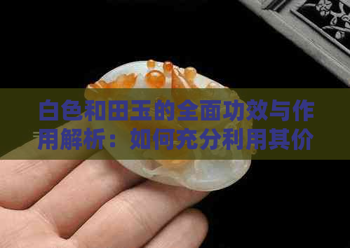 白色和田玉的全面功效与作用解析：如何充分利用其价值与特性