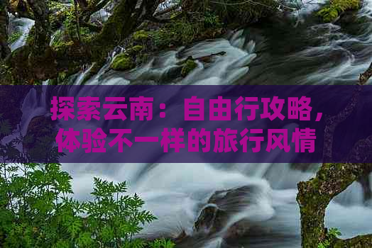 探索云南：自由行攻略，体验不一样的旅行风情