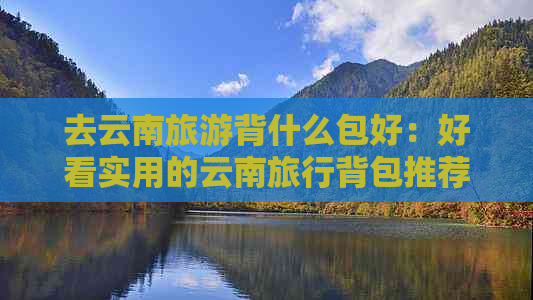 去云南旅游背什么包好：好看实用的云南旅行背包推荐