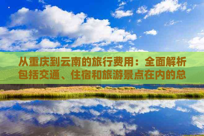 从重庆到云南的旅行费用：全面解析包括交通、住宿和旅游景点在内的总花费