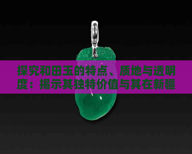 探究和田玉的特点、质地与透明度：揭示其独特价值与其在新疆文化中的地位