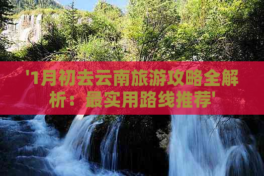 '1月初去云南旅游攻略全解析：最实用路线推荐'