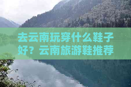 去云南玩穿什么鞋子好？云南旅游鞋推荐，保持舒适度与时尚感兼具！