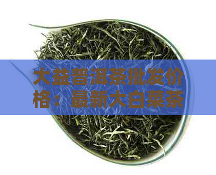 大益普洱茶批发价格：最新大白菜茶叶报价