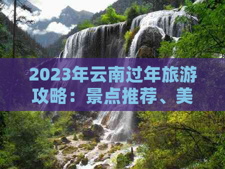 2023年云南过年旅游攻略：景点推荐、美食体验、特色活动一应俱全！