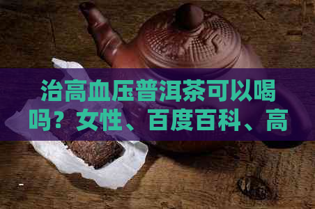 治高血压普洱茶可以喝吗？女性、百度百科、高血压喝普洱茶降压效果好吗？