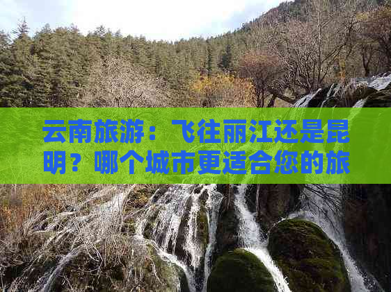 云南旅游：飞往丽江还是昆明？哪个城市更适合您的旅行计划？