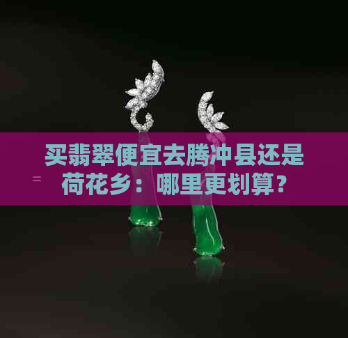 买翡翠便宜去腾冲县还是荷花乡：哪里更划算？