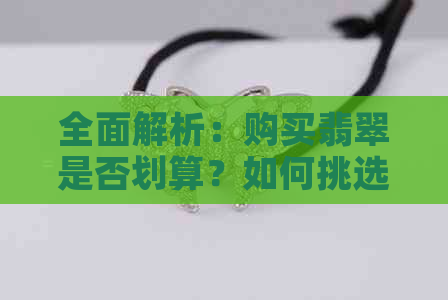 全面解析：购买翡翠是否划算？如何挑选和评估翡翠的品质与价格？