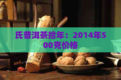 氏普洱茶拾年：2014年500克价格