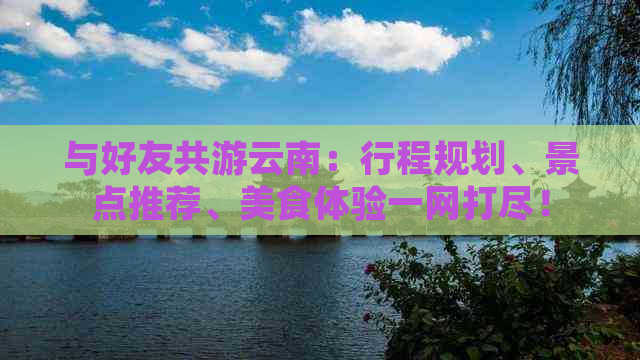 与好友共游云南：行程规划、景点推荐、美食体验一网打尽！