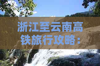 浙江至云南高铁旅行攻略：交通、住宿、景点全面解析，带你领略两省风光