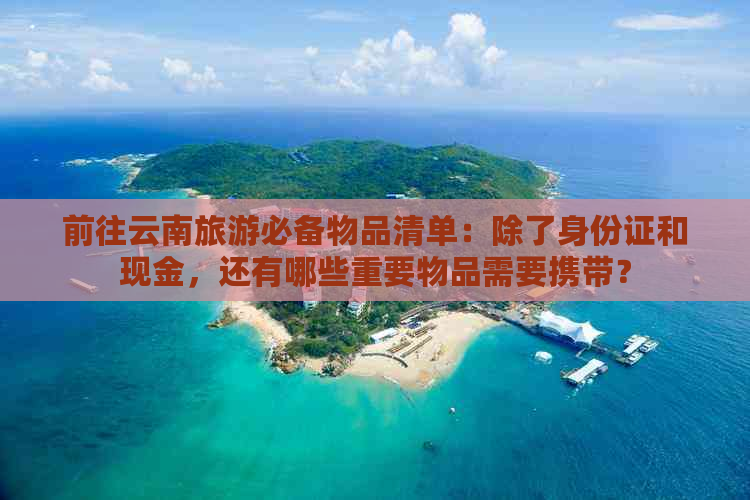 前往云南旅游必备物品清单：除了身份证和现金，还有哪些重要物品需要携带？