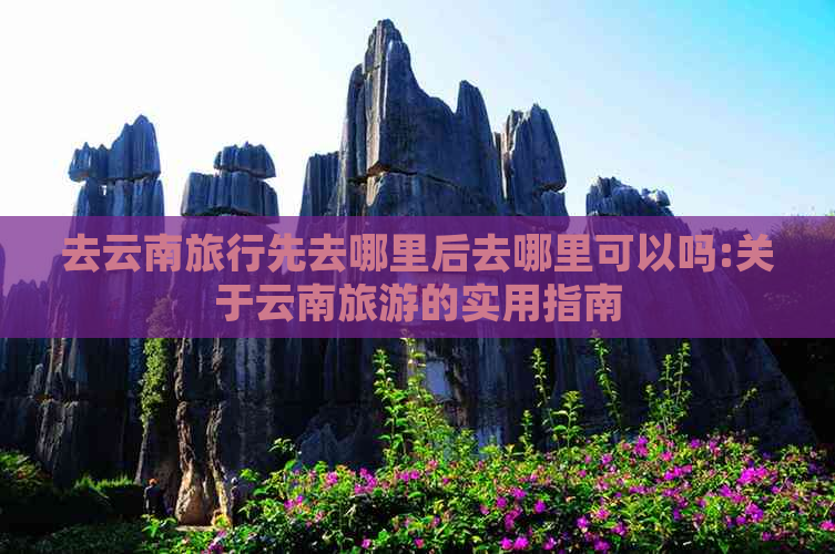 去云南旅行先去哪里后去哪里可以吗:关于云南旅游的实用指南