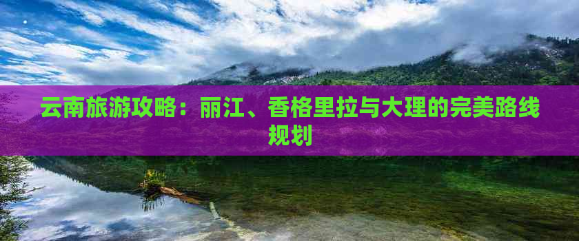 云南旅游攻略：丽江、香格里拉与大理的完美路线规划