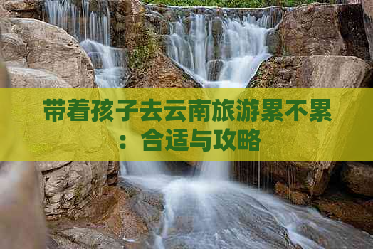 带着孩子去云南旅游累不累：合适与攻略