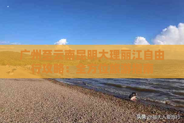 广州至云南昆明大理丽江自由行攻略：全方位旅游指南